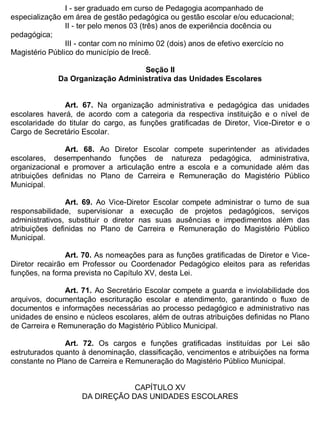 ESTADO DA BAHIA
Prefeitura Municipal de Irecê
I - ser graduado em curso de Pedagogia acompanhado de
especialização em área de gestão pedagógica ou gestão escolar e/ou educacional;
II - ter pelo menos 03 (três) anos de experiência docência ou
pedagógica;
III - contar com no mínimo 02 (dois) anos de efetivo exercício no
Magistério Público do município de Irecê.
Seção II
Da Organização Administrativa das Unidades Escolares
Art. 67. Na organização administrativa e pedagógica das unidades
escolares haverá, de acordo com a categoria da respectiva instituição e o nível de
escolaridade do titular do cargo, as funções gratificadas de Diretor, Vice-Diretor e o
Cargo de Secretário Escolar.
Art. 68. Ao Diretor Escolar compete superintender as atividades
escolares, desempenhando funções de natureza pedagógica, administrativa,
organizacional e promover a articulação entre a escola e a comunidade além das
atribuições definidas no Plano de Carreira e Remuneração do Magistério Público
Municipal.
Art. 69. Ao Vice-Diretor Escolar compete administrar o turno de sua
responsabilidade, supervisionar a execução de projetos pedagógicos, serviços
administrativos, substituir o diretor nas suas ausências e impedimentos além das
atribuições definidas no Plano de Carreira e Remuneração do Magistério Público
Municipal.
Art. 70. As nomeações para as funções gratificadas de Diretor e Vice-
Diretor recairão em Professor ou Coordenador Pedagógico eleitos para as referidas
funções, na forma prevista no Capítulo XV, desta Lei.
Art. 71. Ao Secretário Escolar compete a guarda e inviolabilidade dos
arquivos, documentação escrituração escolar e atendimento, garantindo o fluxo de
documentos e informações necessárias ao processo pedagógico e administrativo nas
unidades de ensino e núcleos escolares, além de outras atribuições definidas no Plano
de Carreira e Remuneração do Magistério Público Municipal.
Art. 72. Os cargos e funções gratificadas instituídas por Lei são
estruturados quanto à denominação, classificação, vencimentos e atribuições na forma
constante no Plano de Carreira e Remuneração do Magistério Público Municipal.
CAPÍTULO XV
DA DIREÇÃO DAS UNIDADES ESCOLARES
 