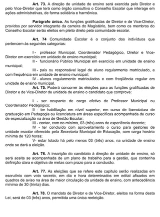 ESTADO DA BAHIA
Prefeitura Municipal de Irecê
Art. 73. A direção de unidade de ensino será exercida pelo Diretor e
pelo Vice-Diretor que terá como órgão consultivo o Conselho Escolar que interage em
ações administrativas, de forma solidária e harmônica.
Parágrafo único. As funções gratificadas de Diretor e de Vice-Diretor,
providos por servidor integrante da carreira do Magistério, bem como os membros do
Conselho Escolar serão eleitos em pleito direto pela comunidade escolar.
Art. 74 Comunidade Escolar é o conjunto dos indivíduos que
pertencem às seguintes categorias:
I - professor Municipal, Coordenador Pedagógico, Diretor e Vice-
Diretor em exercício em unidade de ensino municipal;
II - funcionário Público Municipal em exercício em unidade de ensino
municipal;
III - pais ou responsável legal de aluno regularmente matriculado, e
com frequência em unidade de ensino municipal;
IV - alunos regularmente matriculados e com freqüência regular em
unidade de ensino municipal.
Art. 75. Poderá concorrer às eleições para as funções gratificadas de
Diretor e de Vice-Diretor de unidade de ensino o candidato que comprove:
I - ser ocupante de cargo efetivo de Professor Municipal ou
Coordenador Pedagógico;
II - ter habilitação em nível superior, em curso de licenciatura de
graduação em Pedagogia ou licenciatura em áreas específicas acompanhada de curso
de especialização na área de Gestão Escolar;
III - contar, com no mínimo, 03 (três) anos de experiência docente;
IV - ter concluído com aproveitamento o curso para gestores de
unidade escolar oferecido pela Secretaria Municipal de Educação, com carga horária
mínima de 120 horas;
V- estar lotado há pelo menos 03 (três) anos, na unidade de ensino
onde se dará a eleição.
Art. 76. A inscrição do candidato à direção de unidade de ensino, só
será aceita se acompanhada de um plano de trabalho para a gestão, que contenha
definição clara e objetiva de metas com prazo para a conclusão.
Art. 77. As eleições que se refere este capítulo serão realizadas em
escrutínio com voto secreto, em dia e hora determinados em edital afixados em
quadros de aviso na área de maior circulação da unidade de ensino, com antecedência
mínima de 30 (trinta) dias.
Art. 78. O mandato de Diretor e de Vice-Diretor, eleitos na forma desta
Lei, será de 03 (três) anos, permitida uma única reeleição.
 