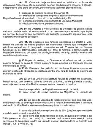 ESTADO DA BAHIA
Prefeitura Municipal de Irecê
Art. 79. Caso não haja nenhum servidor habilitado na forma do
disposto no Artigo 75 ou não se apresente nenhum candidato para concorrer à eleição,
o responsável pelo pleito observará, por ordem aos seguintes procedimentos;
I - dispensa do disposto no inciso III do Artigo 75;
II - extensão da condição de elegíveis a todos os servidores do
Magistério Municipal respeitado o disposto no inciso II do Artigo 75;
III - nomeação pro tempore pelo titular do Executivo Municipal;
IV - dedicação exclusiva, preferencialmente.
Art. 80. Os Diretores e Vice-Diretores de Unidades de Ensino, eleitos
na forma prevista nesta Lei, se submeterão a um permanente processo de capacitação
em serviço, bem como aos mecanismos de avaliação promovidos regularmente pela
Secretaria Municipal de Educação.
Art. 81. Os ocupantes das funções gratificadas de Diretor e Vice-
Diretor de unidade de ensino poderão ser exonerados sempre que infringirem os
princípios norteadores do Magistério, constantes no art. 3º desta Lei, os deveres
funcionais ou as determinações explícitas no Plano de Carreira e Remuneração do
Magistério, bem como por terem, na avaliação referida no artigo anterior, o resultado
considerado insuficiente.
§ 1º Depois de eleitos, os Diretores e Vice-Diretores não poderão
assumir funções ou cargo da mesma natureza dentro e/ou fora do âmbito do governo
do município de Irecê;
§ 2º Os Diretores não poderão sob nenhuma hipótese assumir ou
exercer funções de atividades de docência dentro e/ou fora do âmbito do governo do
município de Irecê.
Art. 82. O Vice-Diretor é o substituto natural do Diretor nas ausências,
impedimentos, bem como no caso de vacância da função, sendo que nesta situação,
caso haja mais de um Vice-Diretor, será por ordem, nomeado o que tiver:
I- maior tempo efetivo de Magistério no município de Irecê;
II- maior tempo de efetivo exercício no Magistério na unidade de
ensino.
Art. 83. Em caso de vacância da função de Diretor sem que haja Vice-
diretor habilitado ou abdicação deste em assumir a função, bem como para a vacância
da função de Vice-Diretor, observar-se-ão os seguintes procedimentos:
I - caso não tenha sido cumprido mais de 50% (cinqüenta por cento) do
mandato, realizar-se-á nova eleição;
II - caso tenha sido cumprido mais de 50%(cinqüenta por cento) e até
75% (setenta e cinco por cento) do mandato, realizar-se-á uma seleção entre
servidores do Magistério lotados na unidade escolar, observando-se o disposto nos
incisos I, II, III e IV do art. 75;
 