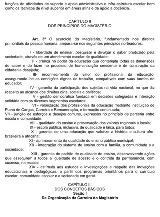 ESTADO DA BAHIA
Prefeitura Municipal de Irecê
funções de atividades de suporte e apoio administrativo e infra-estrutura escolar bem
como os técnicos de nível superior em áreas afins e de apoio a docência.
CAPÍTULO II
DOS PRINCÍPIOS DO MAGISTÉRIO
Art. 3º O exercício do Magistério, fundamentado nos direitos
primordiais da pessoa humana, ampara-se nos seguintes princípios norteadores:
I - liberdade de ensinar, pesquisar e divulgar o saber produzido pela
sociedade, através de um atendimento escolar de qualidade;
II - crença no poder da educação que contemple todas as dimensões
do saber e do fazer no processo de humanização crescente e de construção da
cidadania desejada;
III- reconhecimento do valor do profissional da educação,
assegurando-lhe as condições dignas de trabalho, compatíveis com suas tarefas de
educador;
IV - garantia da participação dos sujeitos na vida nacional, no que diz
respeito ao alcance dos direitos civis, sociais e políticos;
V - gestão democrática fundada em decisões colegiadas e interação
solidária com os diversos segmentos escolares;
VI - valorização dos profissionais da educação mediante instituição de
Plano de Cargos, Carreira e Remuneração, e formação continuada;
VII - junção de esforços e desejos comuns, expressos no princípio de parceria entre
escola e comunidade;
VIII - qualidade do ensino e preservação dos valores regionais e locais;
IX - escola pública, inclusiva, de qualidade e laica, para todos;
X - garantia de uma educação que valorize a história e cultura afro-
brasileira e africana;
XI - aprimoramento da qualidade do ensino público municipal;
XII - integração do sistema de ensino com a família, a comunidade e a
sociedade;
XIII - garantia do padrão de qualidade do ensino, desenvolvendo ações
que assegurem a todos a igualdade de acesso e o controle da permanência, com
sucesso, na escola;
XIV - estímulo aos estudos e investigações a respeito das inovações
educacionais e pedagógicas, a partir dos programas prioritários para o currículo
escolar, comunidade escolar e a sociedade em geral.
CAPÍTULO III
DOS CONCEITOS BÁSICOS
Seção I
Da Organização da Carreira do Magistério
 