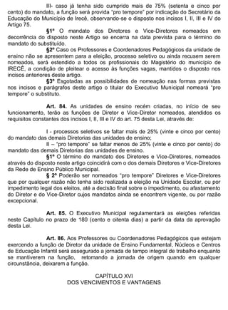 ESTADO DA BAHIA
Prefeitura Municipal de Irecê
III- caso já tenha sido cumprido mais de 75% (setenta e cinco por
cento) do mandato, a função será provida “pro tempore” por indicação do Secretário da
Educação do Município de Irecê, observando-se o disposto nos incisos I, II, III e IV do
Artigo 75.
§1º O mandato dos Diretores e Vice-Diretores nomeados em
decorrência do disposto neste Artigo se encerra na data prevista para o término do
mandato do substituído.
§2º Caso os Professores e Coordenadores Pedagógicos da unidade de
ensino não se apresentem para a eleição, processo seletivo ou ainda recusem serem
nomeados, será estendido a todos os profissionais do Magistério do município de
IRECÊ, a condição de pleitear o acesso às funções vagas, mantidos o disposto nos
incisos anteriores deste artigo.
§3º Esgotadas as possibilidades de nomeação nas formas previstas
nos incisos e parágrafos deste artigo o titular do Executivo Municipal nomeará “pro
tempore” o substituto.
Art. 84. As unidades de ensino recém criadas, no início de seu
funcionamento, terão as funções de Diretor e Vice-Diretor nomeados, atendidos os
requisitos constantes dos incisos I, II, III e IV do art. 75 desta Lei, através de:
I - processos seletivos se faltar mais de 25% (vinte e cinco por cento)
do mandato das demais Diretorias das unidades de ensino;
II – “pro tempore” se faltar menos de 25% (vinte e cinco por cento) do
mandato das demais Diretorias das unidades de ensino.
§1º O término do mandato dos Diretores e Vice-Diretores, nomeados
através do disposto neste artigo coincidirá com o dos demais Diretores e Vice-Diretores
da Rede de Ensino Público Municipal.
§ 2º Poderão ser nomeados “pro tempore” Diretores e Vice-Diretores
que por qualquer razão não tenha sido realizada a eleição na Unidade Escolar, ou por
impedimento legal dos eleitos, até a decisão final sobre o impedimento, ou afastamento
do Diretor e do Vice-Diretor cujos mandatos ainda se encontrem vigente, ou por razão
excepcional.
Art. 85. O Executivo Municipal regulamentará as eleições referidas
neste Capítulo no prazo de 180 (cento e oitenta dias) a partir da data da aprovação
desta Lei.
Art. 86. Aos Professores ou Coordenadores Pedagógicos que estejam
exercendo a função de Diretor da unidade de Ensino Fundamental, Núcleos e Centros
de Educação Infantil será assegurado a jornada de tempo integral de trabalho enquanto
se mantiverem na função, retomando a jornada de origem quando em qualquer
circunstância, deixarem a função.
CAPÍTULO XVI
DOS VENCIMENTOS E VANTAGENS
 