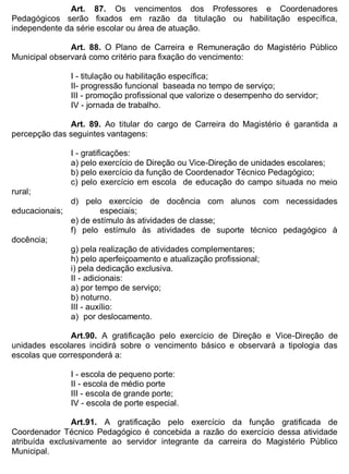 ESTADO DA BAHIA
Prefeitura Municipal de Irecê
Art. 87. Os vencimentos dos Professores e Coordenadores
Pedagógicos serão fixados em razão da titulação ou habilitação específica,
independente da série escolar ou área de atuação.
Art. 88. O Plano de Carreira e Remuneração do Magistério Público
Municipal observará como critério para fixação do vencimento:
I - titulação ou habilitação específica;
II- progressão funcional baseada no tempo de serviço;
III - promoção profissional que valorize o desempenho do servidor;
IV - jornada de trabalho.
Art. 89. Ao titular do cargo de Carreira do Magistério é garantida a
percepção das seguintes vantagens:
I - gratificações:
a) pelo exercício de Direção ou Vice-Direção de unidades escolares;
b) pelo exercício da função de Coordenador Técnico Pedagógico;
c) pelo exercício em escola de educação do campo situada no meio
rural;
d) pelo exercício de docência com alunos com necessidades
educacionais; especiais;
e) de estímulo às atividades de classe;
f) pelo estímulo às atividades de suporte técnico pedagógico à
docência;
g) pela realização de atividades complementares;
h) pelo aperfeiçoamento e atualização profissional;
i) pela dedicação exclusiva.
II - adicionais:
a) por tempo de serviço;
b) noturno.
III - auxílio:
a) por deslocamento.
Art.90. A gratificação pelo exercício de Direção e Vice-Direção de
unidades escolares incidirá sobre o vencimento básico e observará a tipologia das
escolas que corresponderá a:
I - escola de pequeno porte:
II - escola de médio porte
III - escola de grande porte;
IV - escola de porte especial.
Art.91. A gratificação pelo exercício da função gratificada de
Coordenador Técnico Pedagógico é concebida a razão do exercício dessa atividade
atribuída exclusivamente ao servidor integrante da carreira do Magistério Público
Municipal.
 