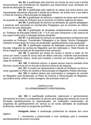 ESTADO DA BAHIA
Prefeitura Municipal de Irecê
Art. 92. A gratificação pelo exercício em escola da zona rural é devida
exclusivamente aos profissionais do magistério que desenvolvem suas atividades em
escola de educação do campo.
Art. 93. A gratificação pela regência de classe que tenha alunos com
necessidades educativas especiais é devida ao professor, de acordo com o que define
o Plano de Carreira e Remuneração do Magistério.
Art. 94. A gratificação de estímulo a regência de classe será concedida
ao ocupante do cargo de Professor que se encontre em efetiva regência de classe.
Art. 95. A gratificação de estímulo às atividades de suporte pedagógico
à docência será concedida ao Coordenador Pedagógico que se encontra em efetivo
exercício de suas atribuições.
Art. 96. A gratificação de atividades complementares será concedida
ao Professor da Educação Infantil e de 1º a 5º ano para compensar a não reserva de
sua carga horária para a realização dessas atividades.
Art. 97. A gratificação de estímulo ao aperfeiçoamento profissional será
concedida ao Professor, Coordenador Pedagógico e ao Gestor Técnico Pedagógico
mediante comprovação de cursos de atualização, aperfeiçoamento e pós-graduação.
Art. 98. A gratificação especial de dedicação exclusiva é devida ao
Servidor integrante da carreira do Magistério que tem dedicação a Rede Escolar de
forma integral em jornada de 40 (quarenta) horas semanais.
Art. 99. O adicional por tempo de serviço é devido à razão de 5%
(cinco por cento) a cada 05 cinco) anos de efetivo exercício, incidente exclusivamente
sobre o vencimento básico, ainda que investido o servidor em função gratificada ou
cargo de confiança.
Art. 100. O adicional noturno, é aquele serviço noturno prestado entre
22(vinte e duas) horas de um dia até as 5(cinco) horas do dia seguinte.
Art. 101. O auxílio por deslocamento é devido ao Professor na forma e
modo regulados no Plano de Carreira e Remuneração do Magistério Público Municipal.
Art. 102. A matéria relativa aos vencimentos e vantagens do servidor
do Magistério será disciplinada no Plano de Carreira e Remuneração do Magistério,
que poderá ainda, atribuir outras vantagens não previstas nesta Lei.
CAPÍTULO XVI
DO APRIMORAMENTO PROFISSIONAL
Art. 103. A qualificação profissional, objetivando o aprimoramento
permanente do ensino e a progressão na carreira será assegurada através de curso de
formação, aperfeiçoamento ou especialização, em instituições credenciadas, de
programas de aperfeiçoamento em serviço ou de outras atividades de atualização
profissional, observados os programas prioritários.
Parágrafo único. A atualização profissional do docente tem como
objetivo:
I - incrementar a produtividade e criar condições para o constante
aperfeiçoamento do ensino municipal;
 
