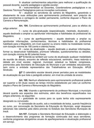 ESTADO DA BAHIA
Prefeitura Municipal de Irecê
II- atualizar conhecimentos adquiridos para melhorar a qualificação do
pessoal docente, suporte pedagógico e gestão escolar;
III - instrumentalizar os Docentes, Coordenadores pedagógicos e os
Gestores Técnicos Pedagógicos para as inovações curriculares;
IV - atualizar os servidores da carreira do Magistério, garantindo o
afastamento de suas atribuições para aprimoramento profissional, sem prejuízo de
seus vencimentos e vantagens de caráter permanente, conforme dispuser o Plano de
Carreira e Remuneração.
Art. 104. Considera-se aprimoramento profissional, para os efeitos do
artigo anterior:
I - curso de pós-graduação (especialização, mestrado, doutorado) –
aquele destinado a ampliar ou aprofundar informações e habilidades do profissional do
Magistério;
II - curso de aperfeiçoamento – aquele destinado a ampliar ou
aprofundar informações, conhecimentos, técnicas e habilidades do profissional
habilitado para o Magistério, em nível superior ou ensino médio na modalidade normal,
com duração mínima de 180 (cento e oitenta) horas;
III - curso de atualização – aquele destinado a atualizar informações,
formar ou desenvolver habilidades, promover reflexões, questionamentos ou debates,
com duração mínima de 80 (oitenta) horas.
§1º Entende-se também por curso de atualização qualquer modalidade
de reunião de estudo, encontro de reflexão educacional, seminário, mesa redonda e
debate em nível escolar, regional, municipal, estadual ou federal, congressos,
promovidos pela Secretaria de Educação do Município e por entidades educacionais,
bem como a entidade representativa dos Trabalhadores em Educação: APLB
Sindicato.
§2º O calendário escolar deverá prever períodos para as modalidades
de atualização de que trata o parágrafo anterior, em nível da unidade de ensino.
Art. 105. Nenhum afastamento para aprimoramento profissional poderá
ser superior a 02 (duas vezes) ao tempo mínimo estabelecido por esta Lei conforme
dispõe o Plano de Carreira e Remuneração do Magistério.
Art. 106. Visando o aprimoramento do professor Municipal, o município
deverá quanto aos aspectos dos estímulos, além dos benefícios especificados nos
artigos anteriores, os seguintes:
I - gratuidade de cursos para os quais tenha sido expressamente
designado ou convocado;
II- concessão de auxilio, sob a modalidade de bolsa, quando freqüência
ao curso, por convocação da Secretaria da Educação do Município, exigir despesas
adicionais não cobertas pela diária prevista no Estatuto dos Servidores Municipais de
Irecê.
Art.107. Compete a Secretaria Municipal de Educação a elaboração e
o desenvolvimento dos programas de formação continuada dos seus servidores,
conforme programas obrigatórios anuais de aperfeiçoamento e atualização profissional
em serviço.
 