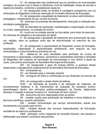 ESTADO DA BAHIA
Prefeitura Municipal de Irecê
IV - ter assegurado piso profissional que se constitua em remuneração
condigna, de acordo com a classe e referência, nível de habilitação, tempo de serviço e
regime de trabalho, conforme o estabelecido nesta lei;
V - ter assegurado todos os direitos e vantagens compatíveis com as
atribuições do Magistério conforme resolução do Conselho Nacional de Educação;
VI - ter assegurado a igualdade de tratamento no plano administrativo-
pedagógico, independente de seu vínculo funcional;
VII - participar do processo de planejamento, execução e avaliação das
atividades pedagógicas;
VIII- ter liberdade de expressão, manifestação e organização, em todos
os níveis, especialmente, na unidade de ensino;
IX - reunir-se na unidade escolar ou fora desta, para tratar de assuntos
de interesse da categoria e da educação em geral;
X - ter assegurado a igualdade de tratamento sem preconceito de raça,
cor, religião, sexo ou qualquer outro tipo de discriminação no exercício de sua
profissão;
XI - ter assegurado a oportunidade de freqüentar cursos de formação,
atualização, capacitação e especialização profissional, sem prejuízo da sua
remuneração e outros benefícios previstos em Lei;
XII - afastar-se de suas atividades para participar de cursos de
treinamento e capacitação, congressos, seminários e assembléias inerentes á atividade
do Magistério sem prejuízo da percepção da remuneração e com direito a ajuda de
custo, com prévia autorização da Secretaria Municipal de Educação;
XIII - ter assegurado o gozo da licença prêmio, a qualquer tempo
observando o planejamento organizacional da Secretaria Municipal de Educação;
XIV - sindicalizar-se;
XV - ser liberado para o mandato sindical;
XVI - consignar em folha a contribuição ao seu Sindicato nos termos da
Lei;
XVII - ter assegurado o amplo direito de defesa;
XVIII - ter liberdade de escolha e de utilização de materiais, de
procedimentos didáticos e de instrumentos de avaliação do processo ensino-
aprendizagem dentro dos princípios político-pedagógico da Escola, objetivando
alicerçar o respeito à pessoa humana e à construção do bem comum;
XIX - exercícios de livre negociação entre as partes;
XX - receber auxílio para publicação de trabalhos e livros didáticos ou
técnicos-científicos, quando solicitados;
XXI - receber remuneração por serviço extraordinário, desde que
devidamente convocado para tal fim;
XXII - receber através dos serviços especializados de Educação,
assistência ao exercício profissional;
XXIII - participar, como integrante do Conselho Escolar, dos estudos e
deliberação que afetam o processo educacional.
Seção II
Dos Deveres
 