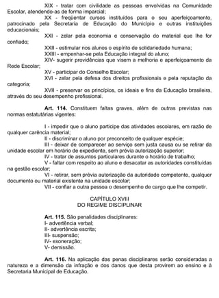 ESTADO DA BAHIA
Prefeitura Municipal de Irecê
XIX - tratar com civilidade as pessoas envolvidas na Comunidade
Escolar, atendendo-as de forma imparcial;
XX - freqüentar cursos instituídos para o seu aperfeiçoamento,
patrocinado pela Secretaria de Educação do Município e outras instituições
educacionais;
XXI - zelar pela economia e conservação do material que lhe for
confiado;
XXII - estimular nos alunos o espírito de solidariedade humana;
XXIII - empenhar-se pela Educação integral do aluno;
XIV- sugerir providências que visem a melhoria e aperfeiçoamento da
Rede Escolar;
XV - participar do Conselho Escolar;
XVI - zelar pela defesa dos direitos profissionais e pela reputação da
categoria;
XVII - preservar os princípios, os ideais e fins da Educação brasileira,
através do seu desempenho profissional.
Art. 114. Constituem faltas graves, além de outras previstas nas
normas estatutárias vigentes:
I - impedir que o aluno participe das atividades escolares, em razão de
qualquer carência material;
II - discriminar o aluno por preconceito de qualquer espécie;
III - deixar de comparecer ao serviço sem justa causa ou se retirar da
unidade escolar em horário de expediente, sem prévia autorização superior;
IV - tratar de assuntos particulares durante o horário de trabalho;
V - faltar com respeito ao aluno e desacatar as autoridades constituídas
na gestão escolar;
VI - retirar, sem prévia autorização da autoridade competente, qualquer
documento ou material existente na unidade escolar;
VII - confiar a outra pessoa o desempenho de cargo que lhe competir.
CAPÍTULO XVIII
DO REGIME DISCIPLINAR
Art. 115. São penalidades disciplinares:
I- advertência verbal;
II- advertência escrita;
III- suspensão;
IV- exoneração;
V- demissão.
Art. 116. Na aplicação das penas disciplinares serão consideradas a
natureza e a dimensão da infração e dos danos que desta provirem ao ensino e à
Secretaria Municipal de Educação.
 