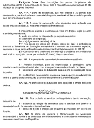 ESTADO DA BAHIA
Prefeitura Municipal de Irecê
Parágrafo único. Para imposição das penas disciplinares de
advertência escrita e suspensão de 30 (trinta) dias é necessário á comprovação do ato
violador da disciplina funcional.
Art. 117. A pena de suspensão, que não exceda a 30 (trinta) dias
consecutivos, será aplicada nos casos de falta grave, ou de reincidência de falta punida
com advertência por escrito.
Art. 118. A pena de exoneração e/ou demissão será aplicada nos
casos previstos nesta Lei, mediante processo administrativo:
I- incontinência pública e escandalosa, vício em drogas, jogos de azar
e embriaguez habitual;
II- lesão aos cofres ou dilapidação ao patrimônio público;
III- abandono de emprego;
IV- por julgamento e decisão judicial.
§1º Nos casos de vícios em drogas, jogos de azar e embriagues
habitual a Secretaria de Educação encaminhará o servidor ao tratamento especial,
conforme o caso, junto a Secretaria de Assistência Social do Município de IRECÊ.
§2º Considerar-se-á abandono de emprego a ausência do profissional
ao trabalho, sem justa causa, por mais de 30 (trinta) dias consecutivos.
Art. 119. A imposição de penas disciplinares é de competência:
I - Prefeito Municipal, para as exonerações e demissões, após
resultado de inquérito administrativo com acompanhamento da entidade de classe;
II - Secretária Municipal de Educação para a pena de suspensão após
inquérito.
III - os Diretores das unidades escolares, para as penas de advertência
verbal e escrita depois de ouvido o servidor envolvido e o Conselho Escolar.
Art. 120. Ao profissional de Educação será garantido o amplo direito de
defesa.
CAPÍTULO XIX
DAS DISPOSIÇÕES FINAIS E TRANSITÓRIAS
Art. 121. Fica proibido ao servidor do Magistério o desvio de função,
sob pena de:
I - dispensa da função de confiança para o servidor que permitir o
desvio de função de seu subordinado imediato;
II - perda do direito à progressão enquanto permanecer em desvio de
função.
Art. 122. O plano de Carreira e Remuneração do Magistério
estabelecerá a forma e as condições de enquadramento e a respectiva remuneração
dos atuais servidores do Magistério.
 