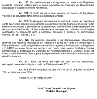 ESTADO DA BAHIA
Prefeitura Municipal de Irecê
Art. 123. Os pleiteantes para o ingresso na carreira do Magistério
prestarão concurso público para o cargo específico de Professor ou Coordenador
pedagógico de acordo com sua habilitação.
Art. 124. O direito de greve será exercido nos termos da legislação
vigente e os servidores terão direito à associação Sindical.
Art. 125. As despesas decorrentes da aplicação desta Lei correrão à
conta das verbas próprias do orçamento do exercício vigente, ficando o Chefe do Poder
Executivo autorizado a promover as transposições, transferências e remanejamento de
recursos e a abertura de créditos suplementares ou especiais, no limite das dotações
autorizadas no orçamento para o exercício, conforme o disposto na Constituição
Federal, art. 167, incisos V e VI.
Art. 126. Os registros contábeis e os demonstrativos atualizados
relativos aos recursos repassados ou recebidos à conta do Fundo de Manutenção e
Desenvolvimento da Educação Básica e de Valorização dos Profissionais do Magistério
- FUNDEB ou outro fundo que venha a ser criado para mesma finalidade ficarão
permanentes à disposição do Conselho de Acompanhamento e Controle Social do
fundo e da Entidade de Classe, para acompanhamento e fiscalização da aplicação dos
referidos recursos.
Art. 127. Esta Lei entra em vigor na data de sua publicação,
retroagindo seus efeitos legais a partir de 03 de janeiro de 2011.
Art. 128. Ficam revogadas as Leis nºs 741 de 30 de junho de 2006 e
798 de 18 de junho de 2008.
Irecê(BA), 31 de março de 2011.
José Carlos Dourado das Virgens
Prefeito Municipal
 