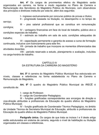 ESTADO DA BAHIA
Prefeitura Municipal de Irecê
Art. 4° Os cargos de provimentos efetivo do Magistério serão
organizados em carreira, na forma e modo regulados no Plano de Carreira e
Remuneração dos Servidores do Magistério Público do Município, com observância
dos princípios e diretrizes instituído por esta lei, além dos seguintes:
I - ingresso exclusivamente por concurso público de provas e títulos;
II - progressão baseada na titulação, no desempenho e no tempo de
serviço;
III - piso salarial profissional que se constitua em remuneração
condigna;
IV - vantagens financeiras em face do local de trabalho, público alvo e
condições especiais de trabalho;
V - estimulo ao trabalho em sala de aula; condições adequadas de
trabalho;
VI - capacitação permanente e garantia de acesso a curso de formação
continuada, inclusive com licenciamento para este fim;
VII - jornada de trabalho que incorpore os momentos diferenciados das
atividades docentes;
VIII - período reservado a estudo, planejamento e avaliação, incluídos
na carga-horária de trabalho.
CAPÍTULO IV
DA ESTRUTURA DA CARREIRA DO MAGISTÉRIO
Art. 5º A carreira do Magistério Público Municipal fica estruturada em
níveis, classes e referências na forma estabelecida no Plano de Carreira e
Remuneração do Magistério.
Art. 6º O quadro do Magistério Público Municipal de IRECÊ é
constituído de:
I - cargo de Professor;
II - cargo de Coordenador Pedagógico;
III - funções gratificadas correspondentes aos encargos de direção e
vice-direção atribuídas a profissionais da Educação do quadro efetivo do Magistério
Público Municipal;
IV - função gratificada de Coordenador Técnico Pedagógico, no âmbito
de Unidade Técnica da Secretaria Municipal de Educação, atribuído a profissionais da
Educação do quadro efetivo do Magistério Público Municipal.
Parágrafo único. Os cargos de que trata os incisos I e II deste artigo
estão estruturados em sistema de carreira, segundo o nível de habilitação ou titulação
organizados em classes e referências.
 