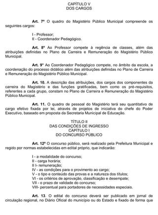 ESTADO DA BAHIA
Prefeitura Municipal de Irecê
CAPÍTULO V
DOS CARGOS
Art. 7º O quadro do Magistério Público Municipal compreende os
seguintes cargos:
I - Professor;
II - Coordenador Pedagógico.
Art. 8º Ao Professor compete à regência de classes, além das
atribuições definidas no Plano de Carreira e Remuneração do Magistério Público
Municipal.
Art. 9° Ao Coordenador Pedagógico compete, no âmbito da escola, a
coordenação do processo didático além das atribuições definidas no Plano de Carreira
e Remuneração do Magistério Público Municipal.
Art. 10. A descrição das atribuições, dos cargos dos componentes da
carreira do Magistério e das funções gratificadas, bem como os pré-requisitos,
referentes a cada grupo, constam no Plano de Carreira e Remuneração do Magistério
Público Municipal.
Art. 11. O quadro de pessoal do Magistério terá seu quantitativo de
cargo efetivo fixada por lei, através de projetos de iniciativa do chefe do Poder
Executivo, baseado em proposta da Secretaria Municipal de Educação.
TÍTULO II
DAS CONDIÇÕES DE INGRESSO
CAPÍTULO I
DO CONCURSO PÚBLICO
Art. 12º O concurso público, será realizado pela Prefeitura Municipal e
regido por normas estabelecidas em edital próprio, que indicarão:
I - a modalidade do concurso;
II - carga horária;
II I- remuneração;
IV - as condições para o provimento ao cargo;
V - o tipo e conteúdo das provas e a natureza dos títulos;
VI - os critérios de aprovação, classificação e desempate;
VII - o prazo de validade do concurso;
VIII- percentual para portadores de necessidades especiais.
Art. 13. O edital do concurso deverá ser publicado em jornal de
circulação regional, no Diário Oficial do município ou do Estado e fixado de forma que
 