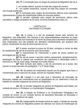ESTADO DA BAHIA
Prefeitura Municipal de Irecê
Art. 17. A nomeação para os cargos de pessoal de Magistério dar-se-á:
I - em caráter efetivo, quando se trata dos cargos de carreira;
II - em caráter temporário, quando se trata dos cargos em comissão
e/ou função gratificada.
§1º A nomeação para cargos de provimentos efetivos será submetida
rigorosamente a ordem de classificação obtida no concurso público.
§2º O servidor nomeado para cargos de provimento efetivo será
submetido a estágio probatório de 03 anos, na forma estabelecida nesta Lei.
CAPÍTULO IV
DA POSSE E LOTAÇÃO
Art. 18. A posse é o ato de aceitação formal pelo servidor do
Magistério, das atribuições, dos deveres e das responsabilidades inerentes ao cargo
público, caracterizada com assinatura de termo de posse pela autoridade competente e
pelo empossado, que não poderão ser alterados unilateralmente, por qualquer das
partes, ressalvados os atos de ofício previsto em Lei.
§1º A posse ocorrerá no prazo de 30 dias, contados a contar da data
do recebimento do ato de provimento pelo concursado;
§2º A requerimento do interessado o prazo de posse poderá ser
prorrogado por até 30 dias;
§3º No ato de posse o servidor público apresentará, obrigatoriamente,
declaração de bens e valores que constituem seu patrimônio e declaração sobre o
exercício ou não de outro cargo, emprego ou função pública;
§4º Será tornado sem efeito, o ato de provimento se a posse não
ocorrer no prazo previsto nos parágrafos 1º e 2º deste artigo.
Art. 19. Só poderá ser empossado aquele que foi julgado apto físico e
mentalmente para o exercício do cargo, através de inspeção médica.
Art. 20. Lotação é o ato pelo qual o Secretário de Educação do
Município, editado em consonância com as disposições da Lei, determina o local de
trabalho do servidor integrante da carreira do Magistério.
Art. 21. O servidor integrante da carreira do Magistério será lotado, em
unidade de ensino, o Professor e o Coordenador Pedagógico.
Art. 22. A lotação do Professor e do Coordenador Pedagógico em
unidade de ensino ou em unidade técnica da Secretaria Municipal de Educação é
condicionada a existência de vagas.
Art. 23. Independente da fixação prévia de vagas, a lotação do servidor
integrante da carreira do Magistério poderá ser alterada nos casos de modificação da
 