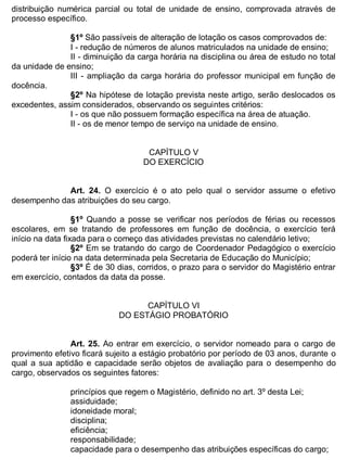 ESTADO DA BAHIA
Prefeitura Municipal de Irecê
distribuição numérica parcial ou total de unidade de ensino, comprovada através de
processo específico.
§1º São passíveis de alteração de lotação os casos comprovados de:
I - redução de números de alunos matriculados na unidade de ensino;
II - diminuição da carga horária na disciplina ou área de estudo no total
da unidade de ensino;
III - ampliação da carga horária do professor municipal em função de
docência.
§2º Na hipótese de lotação prevista neste artigo, serão deslocados os
excedentes, assim considerados, observando os seguintes critérios:
I - os que não possuem formação específica na área de atuação.
II - os de menor tempo de serviço na unidade de ensino.
CAPÍTULO V
DO EXERCÍCIO
Art. 24. O exercício é o ato pelo qual o servidor assume o efetivo
desempenho das atribuições do seu cargo.
§1º Quando a posse se verificar nos períodos de férias ou recessos
escolares, em se tratando de professores em função de docência, o exercício terá
início na data fixada para o começo das atividades previstas no calendário letivo;
§2º Em se tratando do cargo de Coordenador Pedagógico o exercício
poderá ter início na data determinada pela Secretaria de Educação do Município;
§3º É de 30 dias, corridos, o prazo para o servidor do Magistério entrar
em exercício, contados da data da posse.
CAPÍTULO VI
DO ESTÁGIO PROBATÓRIO
Art. 25. Ao entrar em exercício, o servidor nomeado para o cargo de
provimento efetivo ficará sujeito a estágio probatório por período de 03 anos, durante o
qual a sua aptidão e capacidade serão objetos de avaliação para o desempenho do
cargo, observados os seguintes fatores:
princípios que regem o Magistério, definido no art. 3º desta Lei;
assiduidade;
idoneidade moral;
disciplina;
eficiência;
responsabilidade;
capacidade para o desempenho das atribuições específicas do cargo;
 