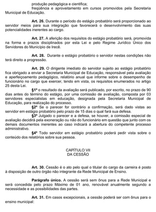 ESTADO DA BAHIA
Prefeitura Municipal de Irecê
produção pedagógica e cientifica;
freqüência e aproveitamento em cursos promovidos pela Secretaria
Municipal de Educação.
Art. 26. Durante o período do estágio probatório será proporcionado ao
servidor meios para sua integração que favorecerá o desenvolvimento das suas
potencialidades inerentes ao cargo.
Art. 27. A aferição dos requisitos do estágio probatório será, promovida
na forma e prazos disciplinados por esta Lei e pelo Regime Jurídico Único dos
Servidores do Município de Irecê.
Art. 28. Durante o estágio probatório o servidor nestas condições não
terá direito a progressão.
Art. 29. O dirigente imediato do servidor sujeito ao estágio probatório
fica obrigado a enviar a Secretaria Municipal de Educação, responsável pela avaliação
e aperfeiçoamento pedagógico, relatório anual que informe sobre o desempenho de
funcionário no cargo que exercer, tendo em vista, os requisitos enumerados no artigo
25 desta Lei.
§1º o resultado da avaliação será publicado, por escrito, no prazo de 90
dias antes do término do estágio, por uma comissão de avaliação, composta por 03
servidores especialistas em educação, designada pela Secretaria Municipal de
Educação, para realização do processo.
§2º Se o parecer for contrário a confirmação, será dado vistas ao
servidor em estágio probatório pelo prazo de 15 dias o qual fará sua defesa.
§3º Julgado o parecer e a defesa, se houver, a comissão especial de
avaliação decidirá pela exoneração ou não do funcionário em questão que junto com os
demais documentos inerentes ao caso indicará a abertura do competente processo
administrativo.
§4º Todo servidor em estágio probatório poderá pedir vista sobre o
conteúdo dos relatórios sobre sua pessoa.
CAPÍTULO VII
DA CESSÃO
Art. 30. Cessão é o ato pelo qual o titular do cargo da carreira é posto
à disposição de outro órgão não integrante da Rede Municipal de Ensino.
Parágrafo único. A cessão será sem ônus para a Rede Municipal e
será concedida pelo prazo Máximo de 01 ano, renovável anualmente segundo a
necessidade e as possibilidades das partes.
Art. 31. Em casos excepcionais, a cessão poderá ser com ônus para o
ensino municipal:
 