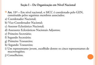 Seção I – Da Organização em Nível Nacional

  Art. 11º – Em nível nacional, o MCC é coordenado pelo GEN,
   constituído pelos seguintes membros associados:
a) Coordenador Nacional;
b) Vice-Coordenador Nacional;
c) Assessor Eclesiástico Nacional;
d) Assessores Eclesiásticos Nacionais Adjuntos;
e) Primeiro Secretário;
f) Segundo Secretário;
g) Primeiro Tesoureiro;
h) Segundo Tesoureiro;
i) Um representante jovem, escolhido dentre os cinco representantes de
   macrorregiões;
j) Conselheiros.
 