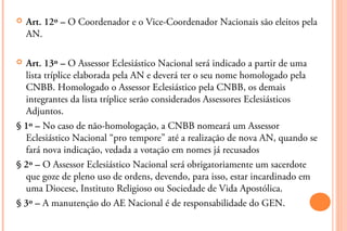    Art. 12º – O Coordenador e o Vice-Coordenador Nacionais são eleitos pela
    AN.

 Art. 13º – O Assessor Eclesiástico Nacional será indicado a partir de uma
  lista tríplice elaborada pela AN e deverá ter o seu nome homologado pela
  CNBB. Homologado o Assessor Eclesiástico pela CNBB, os demais
  integrantes da lista tríplice serão considerados Assessores Eclesiásticos
  Adjuntos.
§ 1º – No caso de não-homologação, a CNBB nomeará um Assessor
  Eclesiástico Nacional “pro tempore” até a realização de nova AN, quando se
  fará nova indicação, vedada a votação em nomes já recusados
§ 2º – O Assessor Eclesiástico Nacional será obrigatoriamente um sacerdote
  que goze de pleno uso de ordens, devendo, para isso, estar incardinado em
  uma Diocese, Instituto Religioso ou Sociedade de Vida Apostólica.
§ 3º – A manutenção do AE Nacional é de responsabilidade do GEN.
 
