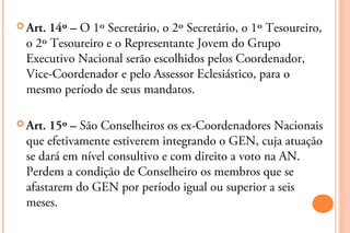  Art.14º – O 1º Secretário, o 2º Secretário, o 1º Tesoureiro,
 o 2º Tesoureiro e o Representante Jovem do Grupo
 Executivo Nacional serão escolhidos pelos Coordenador,
 Vice-Coordenador e pelo Assessor Eclesiástico, para o
 mesmo período de seus mandatos.

 Art.15º – São Conselheiros os ex-Coordenadores Nacionais
 que efetivamente estiverem integrando o GEN, cuja atuação
 se dará em nível consultivo e com direito a voto na AN.
 Perdem a condição de Conselheiro os membros que se
 afastarem do GEN por período igual ou superior a seis
 meses.
 