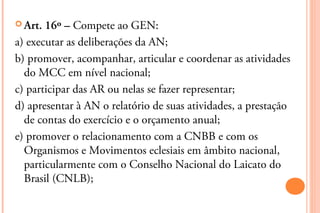  Art. 16º – Compete ao GEN:
a) executar as deliberações da AN;
b) promover, acompanhar, articular e coordenar as atividades
  do MCC em nível nacional;
c) participar das AR ou nelas se fazer representar;
d) apresentar à AN o relatório de suas atividades, a prestação
  de contas do exercício e o orçamento anual;
e) promover o relacionamento com a CNBB e com os
  Organismos e Movimentos eclesiais em âmbito nacional,
  particularmente com o Conselho Nacional do Laicato do
  Brasil (CNLB);
 