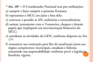  Art.  18º – O Coordenador Nacional tem por atribuições:
a) cumprir e fazer cumprir o presente Estatuto;
b) representar o MCC em juízo e fora dele;
c) convocar e presidir as AN, ordinárias e extraordinárias;
d) assinar, juntamente com o Tesoureiro, cheques e demais
   papéis que impliquem em movimentação financeira do
   MCC;
e) coordenar as atividades do GEN, conforme disposto no Art.
   17º.
f) comunicar sua nomeação para fins de atualização junto aos
   órgãos competentes: municipais, estaduais e federais,
   assumindo sua responsabilidade conforme prevê a legislação
   brasileira vigente.
 