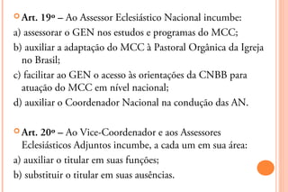  Art.  19º – Ao Assessor Eclesiástico Nacional incumbe:
a) assessorar o GEN nos estudos e programas do MCC;
b) auxiliar a adaptação do MCC à Pastoral Orgânica da Igreja
  no Brasil;
c) facilitar ao GEN o acesso às orientações da CNBB para
  atuação do MCC em nível nacional;
d) auxiliar o Coordenador Nacional na condução das AN.

 Art. 20º – Ao Vice-Coordenador e aos Assessores
  Eclesiásticos Adjuntos incumbe, a cada um em sua área:
a) auxiliar o titular em suas funções;
b) substituir o titular em suas ausências.
 