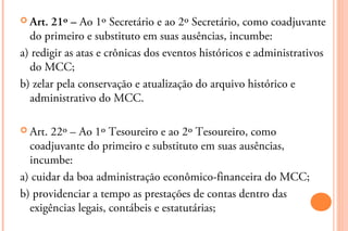  Art. 21º – Ao 1º Secretário e ao 2º Secretário, como coadjuvante
  do primeiro e substituto em suas ausências, incumbe:
a) redigir as atas e crônicas dos eventos históricos e administrativos
  do MCC;
b) zelar pela conservação e atualização do arquivo histórico e
  administrativo do MCC.

 Art. 22º – Ao 1º Tesoureiro e ao 2º Tesoureiro, como
  coadjuvante do primeiro e substituto em suas ausências,
  incumbe:
a) cuidar da boa administração econômico-financeira do MCC;
b) providenciar a tempo as prestações de contas dentro das
  exigências legais, contábeis e estatutárias;
 