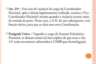  Art. 24º – Em caso de vacância do cargo de Coordenador
  Nacional, após a eleição legitimamente realizada, assume o Vice-
  Coordenador Nacional, mesmo quando a vacância ocorrer antes
  da tomada de posse. Neste caso, a A.N. do ano subsequente, terá
  função eletiva, para que se eleja uma nova Coordenação.

 Parágrafo Unico – Vagando o cargo de Assessor Eclesiástico
  Nacional, os demais nomes da lista tríplice de que trata o Art.
  13º serão novamente submetidos à CNBB para homologação.
 