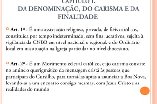 CAPÍTULO 1.
     DA DENOMINAÇÃO, DO CARISMA E DA
              FINALIDADE
 Art. 1º - É uma associação religiosa, privada, de fiéis católicos,
constituída por tempo indeterminado, sem fins lucrativos, sujeita à
vigilância da CNBB em nível nacional e regional, e do Ordinário
local em sua atuação na Igreja particular no nível diocesano.

  Art. 2º - É um Movimento eclesial católico, cujo carisma consiste
no anúncio querigmático da mensagem cristã às pessoas que
participam do Cursilho, para torná-las aptas a anunciar a Boa Nova,
levando-as a um encontro consigo mesmas, com Jesus Cristo e as
realidades do mundo
 