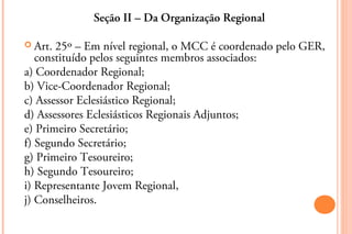 Seção II – Da Organização Regional

 Art. 25º – Em nível regional, o MCC é coordenado pelo GER,
   constituído pelos seguintes membros associados:
a) Coordenador Regional;
b) Vice-Coordenador Regional;
c) Assessor Eclesiástico Regional;
d) Assessores Eclesiásticos Regionais Adjuntos;
e) Primeiro Secretário;
f) Segundo Secretário;
g) Primeiro Tesoureiro;
h) Segundo Tesoureiro;
i) Representante Jovem Regional,
j) Conselheiros.
 