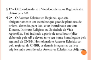 § 1º – O Coordenador e o Vice-Coordenador Regionais são
  eleitos pela AR.
§ 2º – O Assessor Eclesiástico Regional, que será
  obrigatoriamente um sacerdote que goze de pleno uso de
  ordens, devendo, para isso, estar incardinado em uma
  Diocese, Instituto Religioso ou Sociedade de Vida
  Apostólica. Será indicado a partir de uma lista tríplice
  elaborada pela AR e deverá ter o seu nome homologado pelo
  regional da CNBB. Homologado o Assessor Eclesiástico
  pelo regional da CNBB, os demais integrantes da lista
  tríplice serão considerados Assessores Eclesiásticos Adjuntos.
 