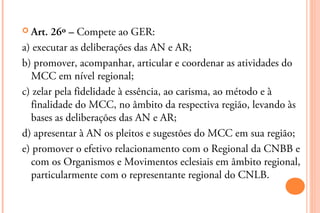  Art.  26º – Compete ao GER:
a) executar as deliberações das AN e AR;
b) promover, acompanhar, articular e coordenar as atividades do
  MCC em nível regional;
c) zelar pela fidelidade à essência, ao carisma, ao método e à
  finalidade do MCC, no âmbito da respectiva região, levando às
  bases as deliberações das AN e AR;
d) apresentar à AN os pleitos e sugestões do MCC em sua região;
e) promover o efetivo relacionamento com o Regional da CNBB e
  com os Organismos e Movimentos eclesiais em âmbito regional,
  particularmente com o representante regional do CNLB.
 
