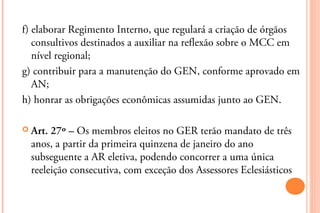 f) elaborar Regimento Interno, que regulará a criação de órgãos
   consultivos destinados a auxiliar na reflexão sobre o MCC em
   nível regional;
g) contribuir para a manutenção do GEN, conforme aprovado em
   AN;
h) honrar as obrigações econômicas assumidas junto ao GEN.

 Art. 27º – Os membros eleitos no GER terão mandato de três
  anos, a partir da primeira quinzena de janeiro do ano
  subseguente a AR eletiva, podendo concorrer a uma única
  reeleição consecutiva, com exceção dos Assessores Eclesiásticos
 