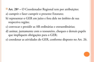  Art. 28º – O Coordenador Regional tem por atribuições:
a) cumprir e fazer cumprir o presente Estatuto;
b) representar o GER em juízo e fora dele no âmbito de sua
  respectiva região;
c) convocar e presidir as AR ordinárias e extraordinárias;
d) assinar, juntamente com o tesoureiro, cheques e demais papéis
  que impliquem obrigações para o GER;
e) coordenar as atividades do GER, conforme disposto no Art. 26.
 