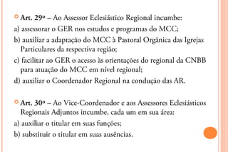  Art.  29º – Ao Assessor Eclesiástico Regional incumbe:
a) assessorar o GER nos estudos e programas do MCC;
b) auxiliar a adaptação do MCC à Pastoral Orgânica das Igrejas
  Particulares da respectiva região;
c) facilitar ao GER o acesso às orientações do regional da CNBB
  para atuação do MCC em nível regional;
d) auxiliar o Coordenador Regional na condução das AR.

 Art. 30º – Ao Vice-Coordenador e aos Assessores Eclesiásticos
  Regionais Adjuntos incumbe, cada um em sua área:
a) auxiliar o titular em suas funções;
b) substituir o titular em suas ausências.
 