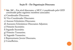 Seção II – Da Organização Diocesana

  Art. 34º – Em nível diocesano, o MCC é coordenado pelo GED
   constituído pelos seguintes membros associados:
a) Coordenador Diocesano;
b) Vice-Coordenador Diocesano;
c) Assessor Eclesiástico Diocesano;
d) Assessores Eclesiásticos Diocesanos Adjuntos;
e) Primeiro Secretário;
f) Segundo Secretário;
g) Primeiro Tesoureiro;
h) Segundo Tesoureiro;
i) Representante Jovem Diocesano,
j) Conselheiros.
 