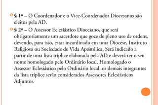§  1º – O Coordenador e o Vice-Coordenador Diocesanos são
  eleitos pela AD.
 § 2º – O Assessor Eclesiástico Diocesano, que será
  obrigatoriamente um sacerdote que goze de pleno uso de ordens,
  devendo, para isso, estar incardinado em uma Diocese, Instituto
  Religioso ou Sociedade de Vida Apostólica. Será indicado a
  partir de uma lista tríplice elaborada pela AD e deverá ter o seu
  nome homologado pelo Ordinário local. Homologado o
  Assessor Eclesiástico pelo Ordinário local, os demais integrantes
  da lista tríplice serão considerados Assessores Eclesiásticos
  Adjuntos.
 