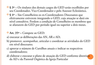  § 3º – Os titulares dos demais cargos do GED serão escolhidos por
  seu Coordenador, Vice-Coordenador e pelo Assessor Eclesiástico.
 § 4º – São Conselheiros os ex-Coordenadores Diocesanos que
  efetivamente estiverem integrando o GED, cuja atuação se dará em
  nível consultivo. Perdem a condição de Conselheiro os membros que
  se afastarem do GED por período igual ou superior a dois meses.

  Art. 35º – Compete ao GED:
a) executar as deliberações das AN, AR e AD;
b) promover, acompanhar, articular e coordenar as atividades do GED
   em nível diocesano;
c) aprovar o número de Cursilhos anuais e indicar os respectivos
   coordenadores;
d) elaborar e executar o plano de atuação do GED conforme diretrizes
   da AD e da Pastoral Orgânica da Igreja Particular
 