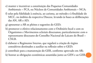 e) manter e incentivar a constituição das Pequenas Comunidades
   Ambientais – PCA, ou Núcleos de Comunidades Ambientais – NCA;
f) zelar pela fidelidade à essência, ao carisma, ao método e à finalidade do
   MCC, no âmbito da respectiva Diocese, levando às bases as deliberações
   das AN, AR e AD;
g) apresentar a AR os pleitos e sugestões do GED;
h) promover o efetivo relacionamento com o Ordinário local e com os
   Organismos e Movimentos eclesiais diocesanos; particularmente com o
   representante diocesano do Conselho Nacional do Laicato do Brasil –
   CNLB.
i) elaborar o Regimento Interno, que regulará a criação de órgãos
   consultivos destinados a auxiliar na reflexão sobre o GED;
j) contribuir para a manutenção do GER, conforme aprovado em AR;
k) honrar as obrigações econômicas assumidas junto ao GEN e ao GER.
 