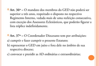  Art.  36º – O mandato dos membros do GED não poderá ser
  superior a três anos, respeitado o disposto no respectivo
  Regimento Interno, vedada mais de uma reeleição consecutiva,
  com exceção dos Assessores Eclesiásticos, que poderão figurar a
  lista tríplice indefinidamente.

 Art. 37º – O Coordenador Diocesano tem por atribuições:
a) cumprir e fazer cumprir o presente Estatuto;
b) representar o GED em juízo e fora dele no âmbito de sua
  respectiva diocese;
c) convocar e presidir as AD ordinárias e extraordinárias;
 