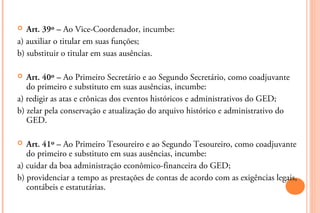   Art. 39º – Ao Vice-Coordenador, incumbe:
a) auxiliar o titular em suas funções;
b) substituir o titular em suas ausências.

  Art. 40º – Ao Primeiro Secretário e ao Segundo Secretário, como coadjuvante
   do primeiro e substituto em suas ausências, incumbe:
a) redigir as atas e crônicas dos eventos históricos e administrativos do GED;
b) zelar pela conservação e atualização do arquivo histórico e administrativo do
   GED.

  Art. 41º – Ao Primeiro Tesoureiro e ao Segundo Tesoureiro, como coadjuvante
   do primeiro e substituto em suas ausências, incumbe:
a) cuidar da boa administração econômico-financeira do GED;
b) providenciar a tempo as prestações de contas de acordo com as exigências legais,
   contábeis e estatutárias.
 