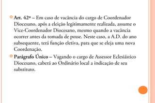  Art.42º – Em caso de vacância do cargo de Coordenador
  Diocesano, após a eleição legitimamente realizada, assume o
  Vice-Coordenador Diocesano, mesmo quando a vacância
  ocorrer antes da tomada de posse. Neste caso, a A.D. do ano
  subsequente, terá função eletiva, para que se eleja uma nova
  Coordenação.
 Parágrafo Único – Vagando o cargo de Assessor Eclesiástico
  Diocesano, caberá ao Ordinário local a indicação de seu
  substituto.
 