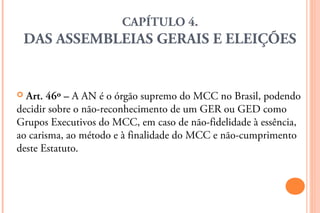 CAPÍTULO 4.
    DAS ASSEMBLEIAS GERAIS E ELEIÇÕES


 Art. 46º – A AN é o órgão supremo do MCC no Brasil, podendo
decidir sobre o não-reconhecimento de um GER ou GED como
Grupos Executivos do MCC, em caso de não-fidelidade à essência,
ao carisma, ao método e à finalidade do MCC e não-cumprimento
deste Estatuto.
 