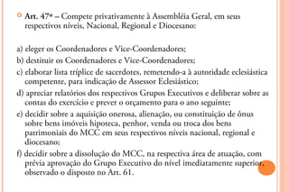    Art. 47º – Compete privativamente à Assembléia Geral, em seus
    respectivos níveis, Nacional, Regional e Diocesano:

a) eleger os Coordenadores e Vice-Coordenadores;
b) destituir os Coordenadores e Vice-Coordenadores;
c) elaborar lista tríplice de sacerdotes, remetendo-a à autoridade eclesiástica
   competente, para indicação de Assessor Eclesiástico;
d) apreciar relatórios dos respectivos Grupos Executivos e deliberar sobre as
   contas do exercício e prever o orçamento para o ano seguinte;
e) decidir sobre a aquisição onerosa, alienação, ou constituição de ônus
   sobre bens imóveis hipoteca, penhor, venda ou troca dos bens
   patrimoniais do MCC em seus respectivos níveis nacional, regional e
   diocesano;
f) decidir sobre a dissolução do MCC, na respectiva área de atuação, com
   prévia aprovação do Grupo Executivo do nível imediatamente superior,
   observado o disposto no Art. 61.
 