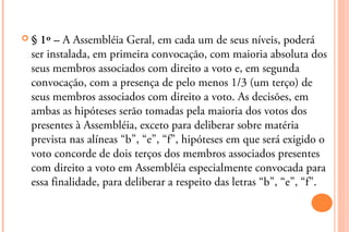 § 1º – A Assembléia Geral, em cada um de seus níveis, poderá
 ser instalada, em primeira convocação, com maioria absoluta dos
 seus membros associados com direito a voto e, em segunda
 convocação, com a presença de pelo menos 1/3 (um terço) de
 seus membros associados com direito a voto. As decisões, em
 ambas as hipóteses serão tomadas pela maioria dos votos dos
 presentes à Assembléia, exceto para deliberar sobre matéria
 prevista nas alíneas “b”, “e”, “f”, hipóteses em que será exigido o
 voto concorde de dois terços dos membros associados presentes
 com direito a voto em Assembléia especialmente convocada para
 essa finalidade, para deliberar a respeito das letras “b”, “e”, “f”.
 