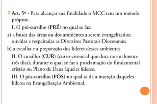  Art. 5º - Para alcançar sua finalidade o MCC tem um método
  próprio:
  I. O pré-cursilho (PRÉ) no qual se faz:
a) a busca das áreas ou dos ambientes a serem evangelizados;
  ouvidas e respeitadas as Diretrizes Pastorais Diocesanas;
b) a escolha e a preparação dos líderes desses ambientes.
  II. O cursilho (CUR) (curso vivencial que dura normalmente
  três dias), durante o qual se faz a proclamação do fundamental
  cristão ou Plano de Deus àqueles líderes.
  III. O pós-cursilho (PÓS) no qual se dá a inserção daqueles
  líderes na Evangelização Ambiental.
 