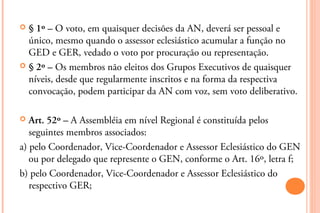  § 1º – O voto, em quaisquer decisões da AN, deverá ser pessoal e
  único, mesmo quando o assessor eclesiástico acumular a função no
  GED e GER, vedado o voto por procuração ou representação.
 § 2º – Os membros não eleitos dos Grupos Executivos de quaisquer
  níveis, desde que regularmente inscritos e na forma da respectiva
  convocação, podem participar da AN com voz, sem voto deliberativo.

  Art. 52º – A Assembléia em nível Regional é constituída pelos
   seguintes membros associados:
a) pelo Coordenador, Vice-Coordenador e Assessor Eclesiástico do GEN
   ou por delegado que represente o GEN, conforme o Art. 16º, letra f;
b) pelo Coordenador, Vice-Coordenador e Assessor Eclesiástico do
   respectivo GER;
 