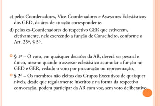 c) pelos Coordenadores, Vice-Coordenadores e Assessores Eclesiásticos
   dos GED, da área de atuação correspondente.
d) pelos ex-Coordenadores do respectivo GER que estiverem,
   efetivamente, nele exercendo a função de Conselheiro, conforme o
   Art. 25º, § 5º.

 § 1º – O voto, em quaisquer decisões da AR, deverá ser pessoal e
  único, mesmo quando o assessor eclesiástico acumular a função no
  GED e GER, vedado o voto por procuração ou representação.
 § 2º – Os membros não eleitos dos Grupos Executivos de quaisquer
  níveis, desde que regularmente inscritos e na forma da respectiva
  convocação, podem participar da AR com voz, sem voto deliberativo.
 