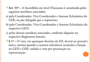  Art. 53º – A Assembléia em nível Diocesano é constituída pelos
  seguintes membros associados:
a) pelo Coordenador, Vice-Coordenador e Assessor Eclesiástico do
  GER, ou por delegado que o represente;
b) pelo Coordenador, Vice-Coordenador e Assessor Eclesiástico do
  respectivo GED;
c) pelos demais membros associados, conforme disposto no
  respectivo Regimento Interno.
 § 1º – O voto, em quaisquer decisões da AD, deverá ser pessoal e
  único, mesmo quando o assessor eclesiástico acumular a função
  no GED e GER, vedado o voto por procuração ou
  representação.
 