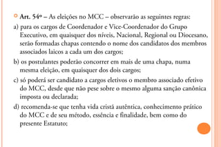   Art. 54º – As eleições no MCC – observarão as seguintes regras:
a) para os cargos de Coordenador e Vice-Coordenador do Grupo
   Executivo, em quaisquer dos níveis, Nacional, Regional ou Diocesano,
   serão formadas chapas contendo o nome dos candidatos dos membros
   associados laicos a cada um dos cargos;
b) os postulantes poderão concorrer em mais de uma chapa, numa
   mesma eleição, em quaisquer dos dois cargos;
c) só poderá ser candidato a cargos eletivos o membro associado efetivo
   do MCC, desde que não pese sobre o mesmo alguma sanção canônica
   imposta ou declarada;
d) recomenda-se que tenha vida cristã autêntica, conhecimento prático
   do MCC e de seu método, essência e finalidade, bem como do
   presente Estatuto;
 