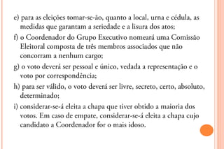 e) para as eleições tomar-se-ão, quanto a local, urna e cédula, as
   medidas que garantam a seriedade e a lisura dos atos;
f) o Coordenador do Grupo Executivo nomeará uma Comissão
   Eleitoral composta de três membros associados que não
   concorram a nenhum cargo;
g) o voto deverá ser pessoal e único, vedada a representação e o
   voto por correspondência;
h) para ser válido, o voto deverá ser livre, secreto, certo, absoluto,
   determinado;
i) considerar-se-á eleita a chapa que tiver obtido a maioria dos
   votos. Em caso de empate, considerar-se-á eleita a chapa cujo
   candidato a Coordenador for o mais idoso.
 