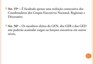  Art.55º – É facultada apenas uma reeleição consecutiva dos
  Coordenadores dos Grupos Executivos Nacional, Regionais e
  Diocesanos.

 Art. 56º – Os membros eleitos do GEN, dos GER e dos GED
  não poderão acumular cargos ou funções executivas em outros
  níveis.
 