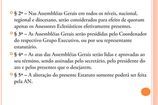 §  2º – Nas Assembléias Gerais em todos os níveis, nacional,
  regional e diocesano, serão considerados para efeito de quorum
  apenas os Assessores Eclesiásticos efetivamente presentes.
 § 3º – As Assembléias Gerais serão presididas pelo Coordenador
  do respectivo Grupo Executivo, ou por seu representante
  estatutário.
 § 4º – As atas das Assembléias Gerais serão lidas e aprovadas ao
  seu término, sendo assinadas pelo secretário, pelo presidente do
  ato e pelos presentes que o desejarem.
 § 5º – A alteração do presente Estatuto somente poderá ser feita
  pela AN.
 
